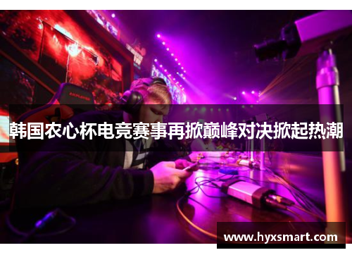 韩国农心杯电竞赛事再掀巅峰对决掀起热潮 韩国农心杯电竞赛事再掀巅峰对决掀起热潮